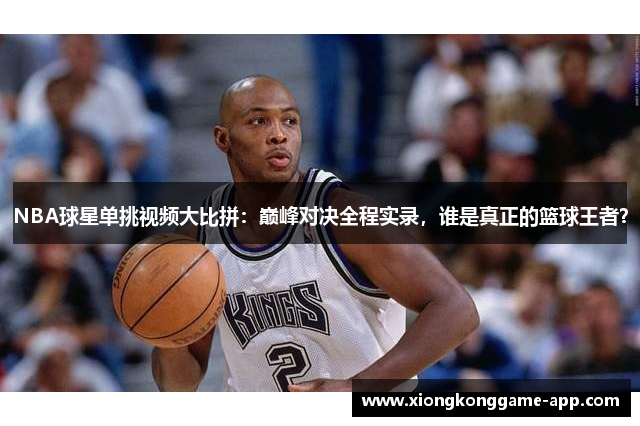 NBA球星单挑视频大比拼：巅峰对决全程实录，谁是真正的篮球王者？