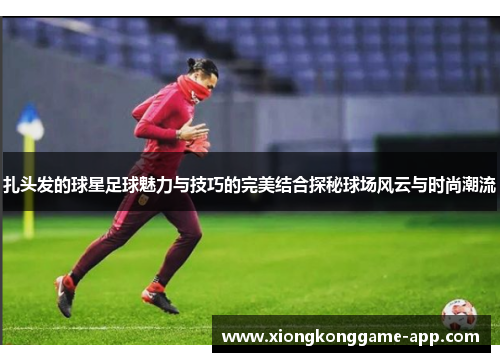 扎头发的球星足球魅力与技巧的完美结合探秘球场风云与时尚潮流