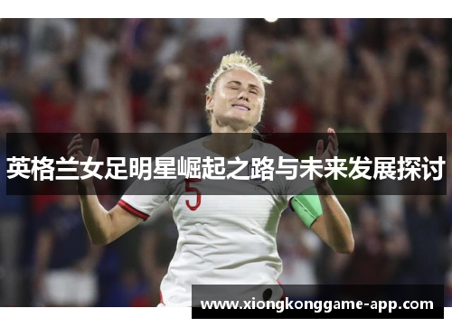 英格兰女足明星崛起之路与未来发展探讨