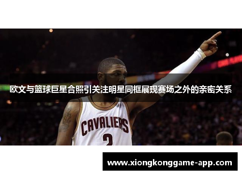 欧文与篮球巨星合照引关注明星同框展现赛场之外的亲密关系