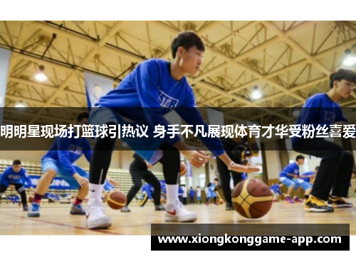 明明星现场打篮球引热议 身手不凡展现体育才华受粉丝喜爱